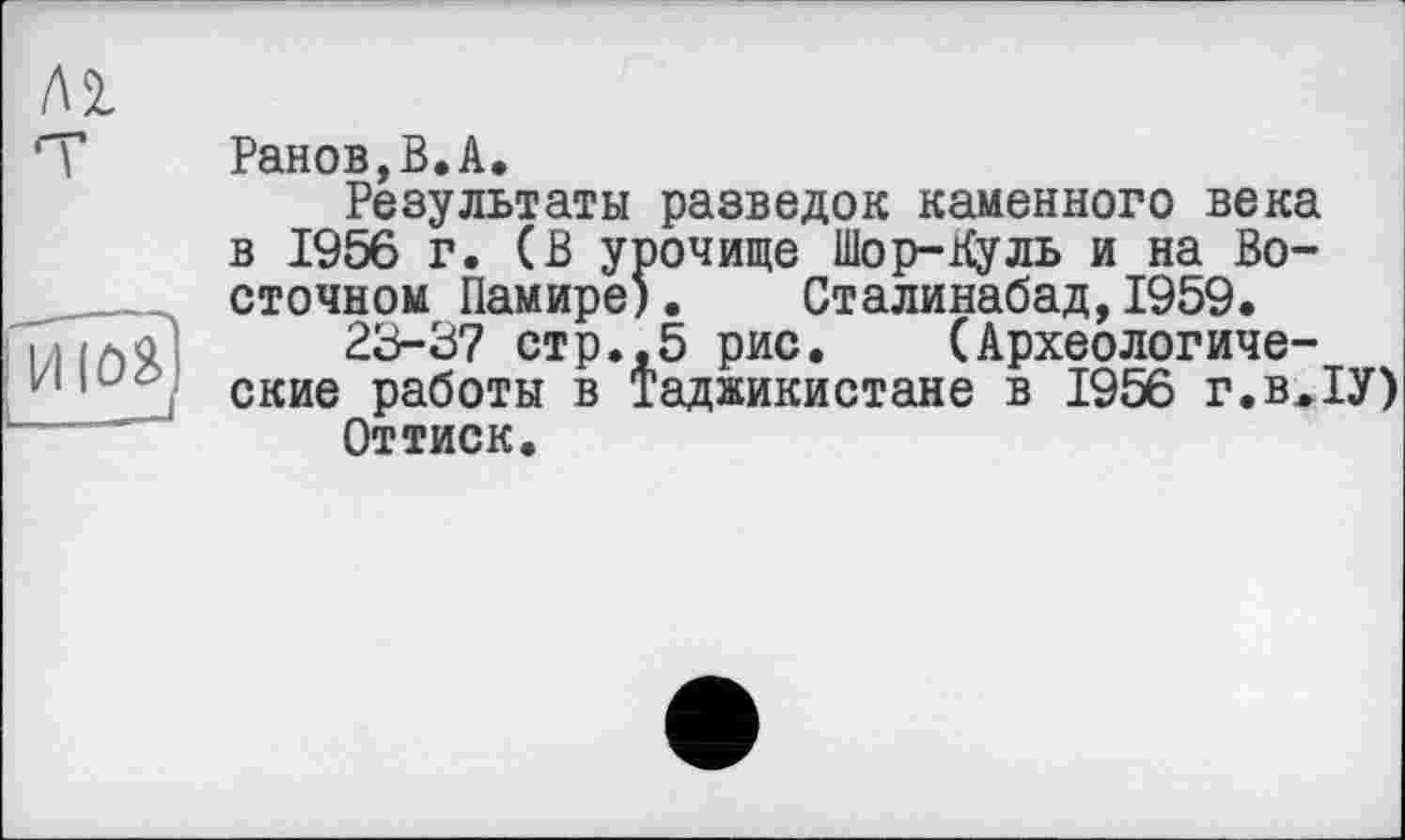 ﻿Ранов,В.А.
Результаты разведок каменного века в 1956 г. (В урочище Шор-Куль и на Восточном Памире). Сталинабад,1959.
23-37 стр.,5 рис. (Археологические работы в Таджикистане в 1956 г.в.ІУ)
Оттиск.